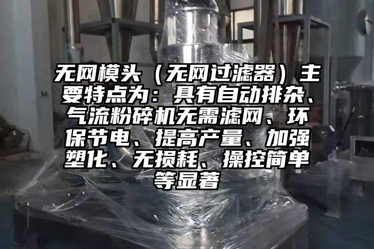 無網(wǎng)模頭（無網(wǎng)過濾器）主要特點為：具有自動排雜、氣流粉碎機無需濾網(wǎng)、環(huán)保節(jié)電、提高產(chǎn)量、加強塑化、無損耗、操控簡單等顯著