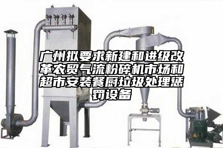 廣州擬要求新建和進級改革農(nóng)貿(mào)氣流粉碎機市場和超市安裝餐廚垃圾處理懲罰設備